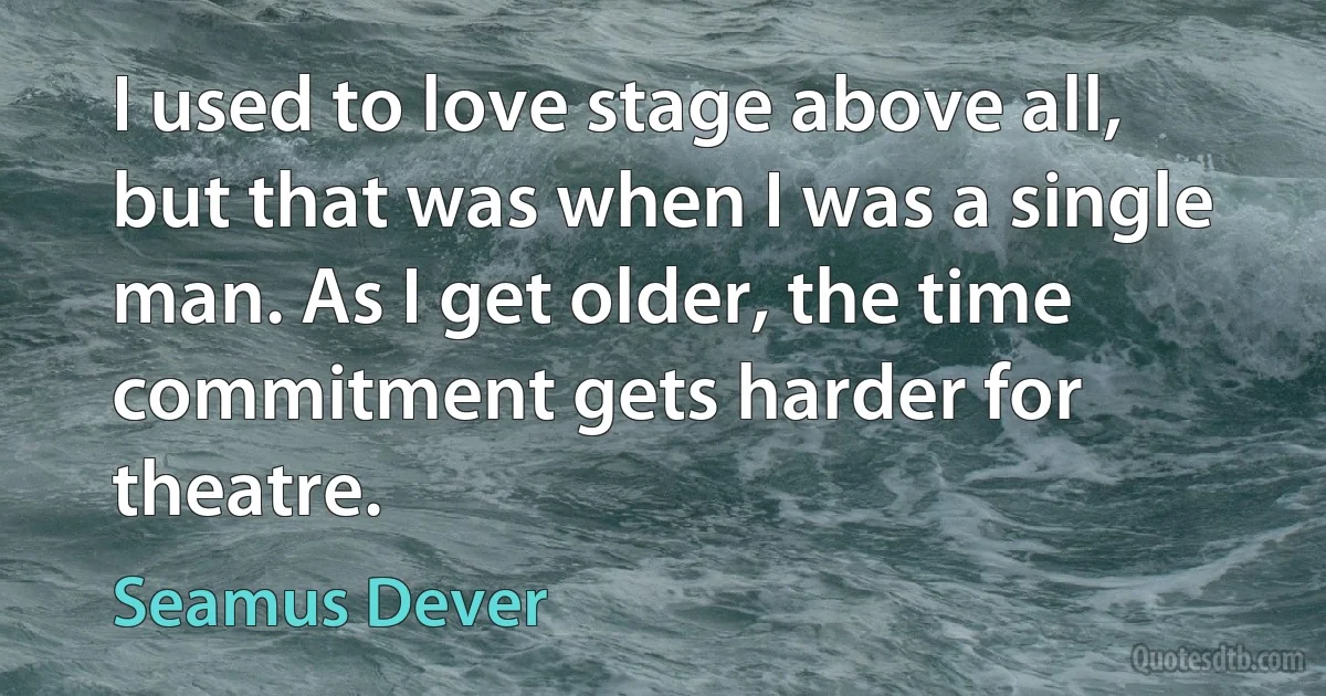 I used to love stage above all, but that was when I was a single man. As I get older, the time commitment gets harder for theatre. (Seamus Dever)