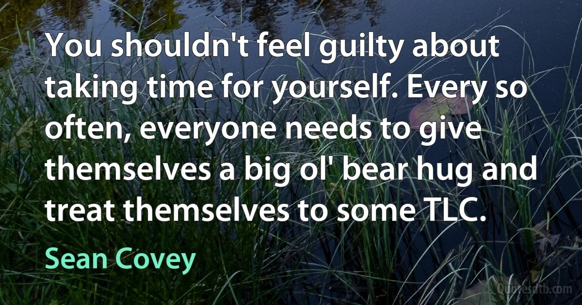 You shouldn't feel guilty about taking time for yourself. Every so often, everyone needs to give themselves a big ol' bear hug and treat themselves to some TLC. (Sean Covey)