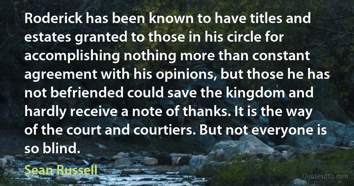 Roderick has been known to have titles and estates granted to those in his circle for accomplishing nothing more than constant agreement with his opinions, but those he has not befriended could save the kingdom and hardly receive a note of thanks. It is the way of the court and courtiers. But not everyone is so blind. (Sean Russell)