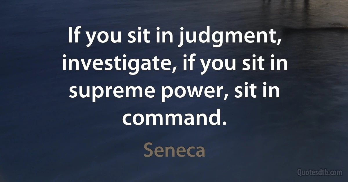 If you sit in judgment, investigate, if you sit in supreme power, sit in command. (Seneca)