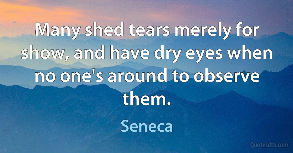 Many shed tears merely for show, and have dry eyes when no one's around to observe them. (Seneca)