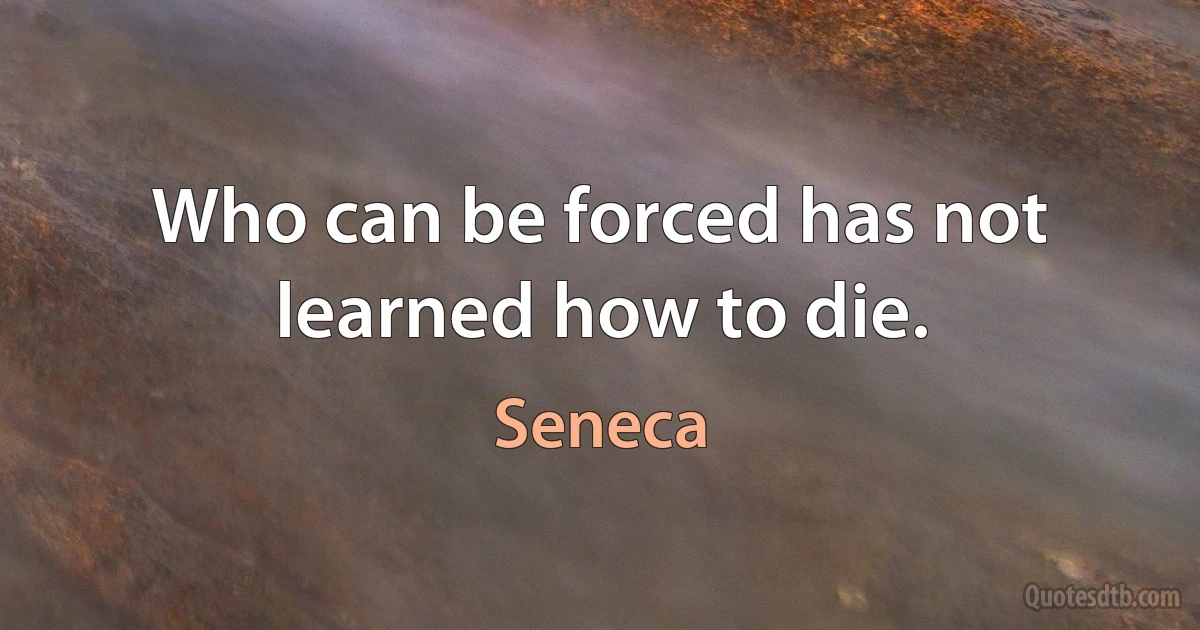 Who can be forced has not learned how to die. (Seneca)