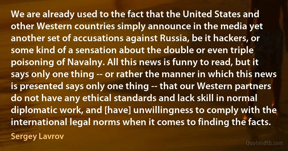 We are already used to the fact that the United States and other Western countries simply announce in the media yet another set of accusations against Russia, be it hackers, or some kind of a sensation about the double or even triple poisoning of Navalny. All this news is funny to read, but it says only one thing -- or rather the manner in which this news is presented says only one thing -- that our Western partners do not have any ethical standards and lack skill in normal diplomatic work, and [have] unwillingness to comply with the international legal norms when it comes to finding the facts. (Sergey Lavrov)