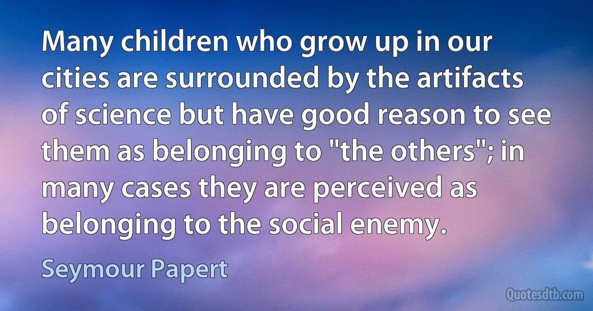 Many children who grow up in our cities are surrounded by the artifacts of science but have good reason to see them as belonging to "the others"; in many cases they are perceived as belonging to the social enemy. (Seymour Papert)