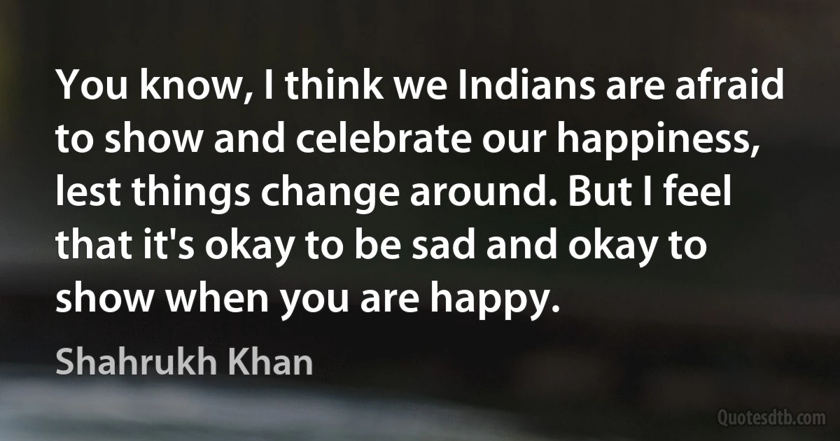 You know, I think we Indians are afraid to show and celebrate our happiness, lest things change around. But I feel that it's okay to be sad and okay to show when you are happy. (Shahrukh Khan)