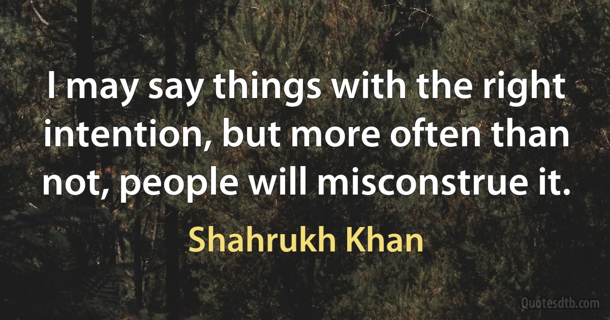 I may say things with the right intention, but more often than not, people will misconstrue it. (Shahrukh Khan)