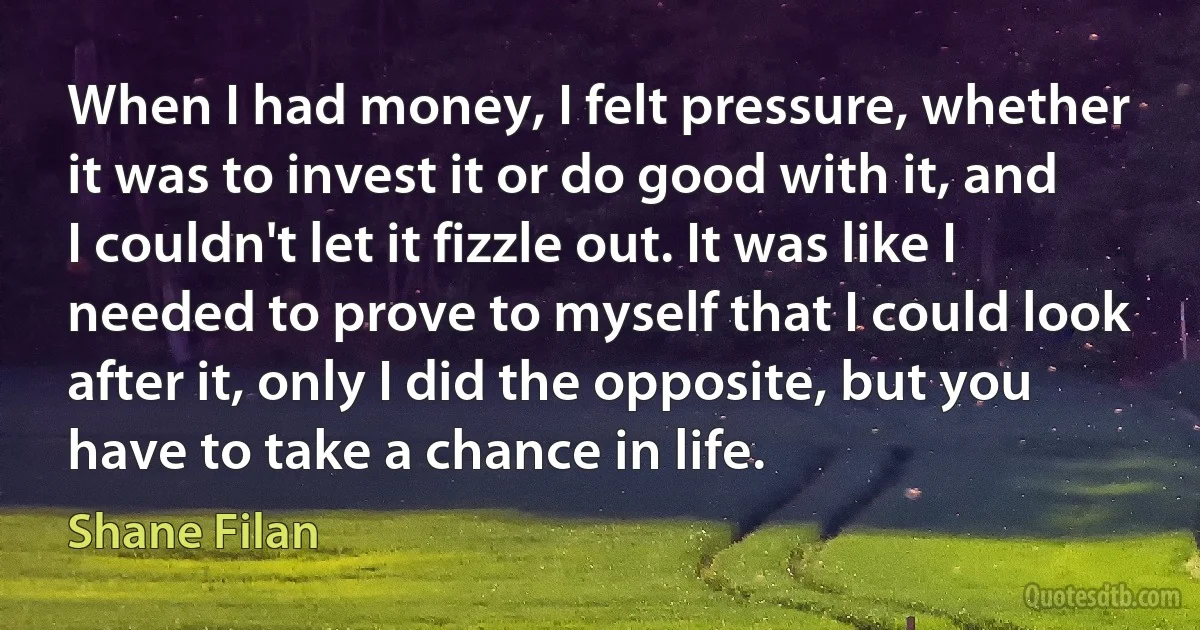 When I had money, I felt pressure, whether it was to invest it or do good with it, and I couldn't let it fizzle out. It was like I needed to prove to myself that I could look after it, only I did the opposite, but you have to take a chance in life. (Shane Filan)