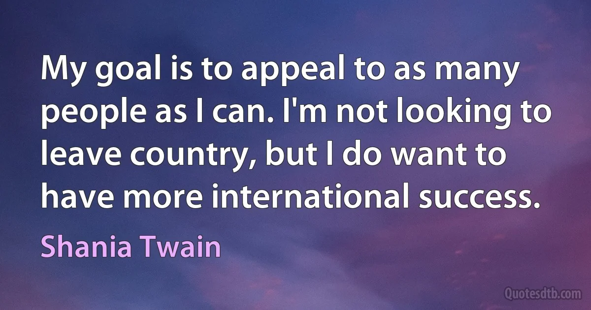 My goal is to appeal to as many people as I can. I'm not looking to leave country, but I do want to have more international success. (Shania Twain)