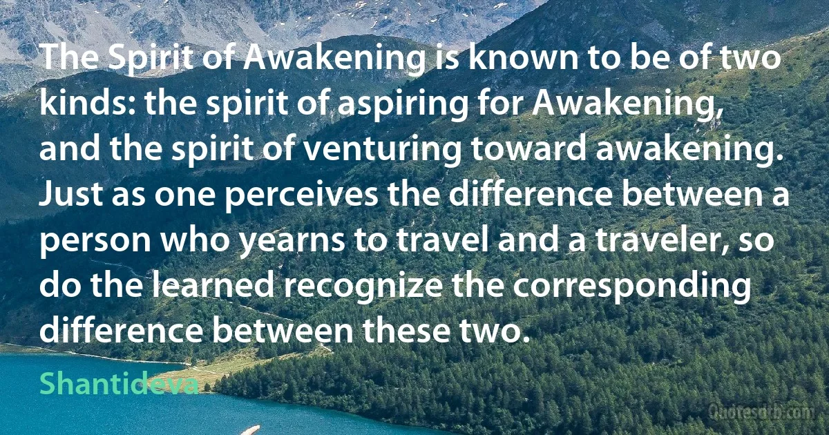 The Spirit of Awakening is known to be of two kinds: the spirit of aspiring for Awakening, and the spirit of venturing toward awakening. Just as one perceives the difference between a person who yearns to travel and a traveler, so do the learned recognize the corresponding difference between these two. (Shantideva)