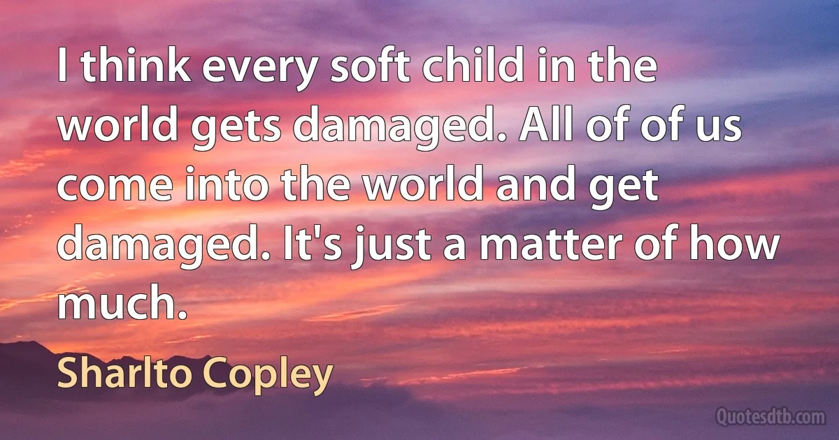 I think every soft child in the world gets damaged. All of of us come into the world and get damaged. It's just a matter of how much. (Sharlto Copley)