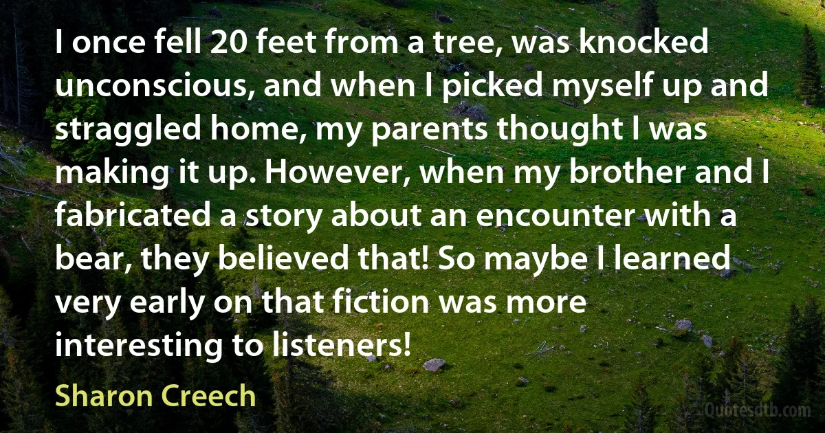 I once fell 20 feet from a tree, was knocked unconscious, and when I picked myself up and straggled home, my parents thought I was making it up. However, when my brother and I fabricated a story about an encounter with a bear, they believed that! So maybe I learned very early on that fiction was more interesting to listeners! (Sharon Creech)