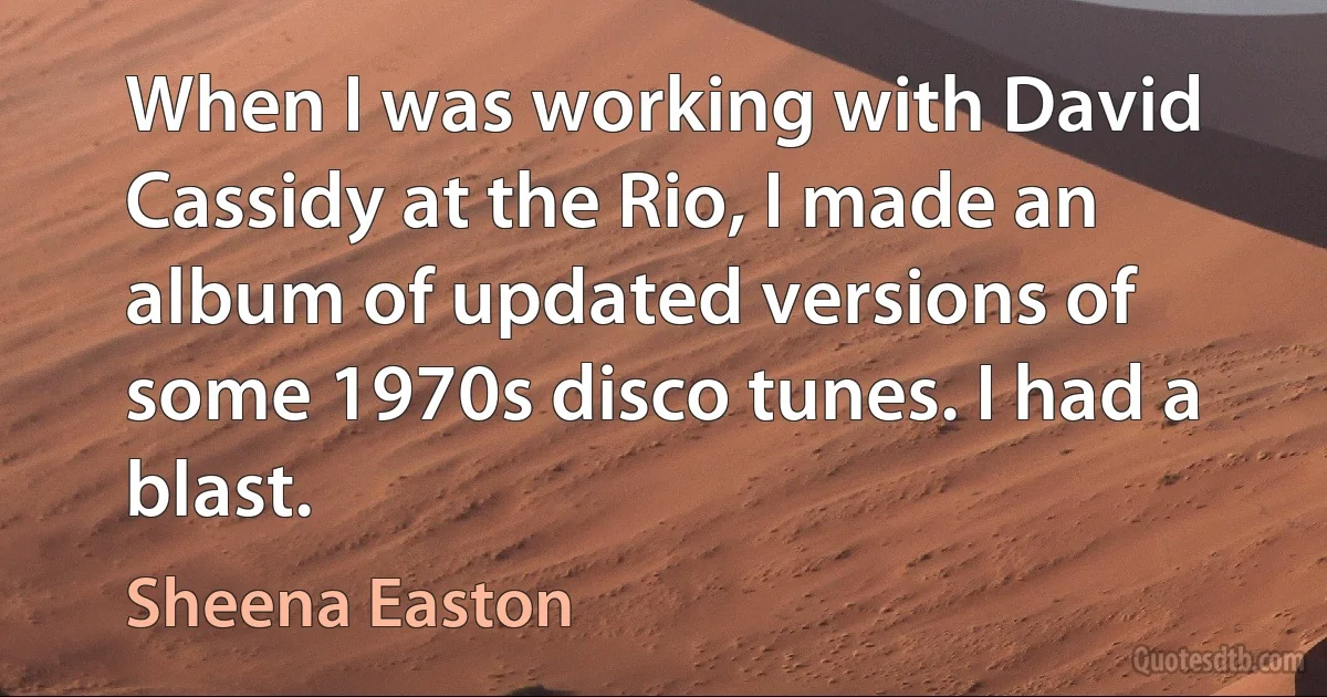 When I was working with David Cassidy at the Rio, I made an album of updated versions of some 1970s disco tunes. I had a blast. (Sheena Easton)