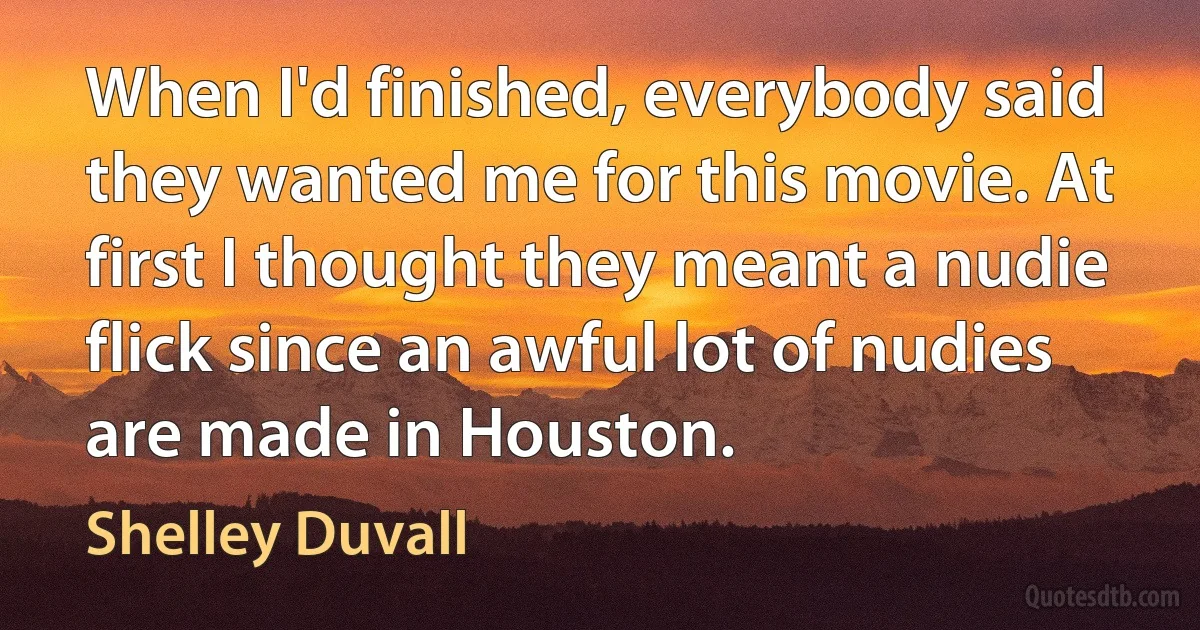 When I'd finished, everybody said they wanted me for this movie. At first I thought they meant a nudie flick since an awful lot of nudies are made in Houston. (Shelley Duvall)