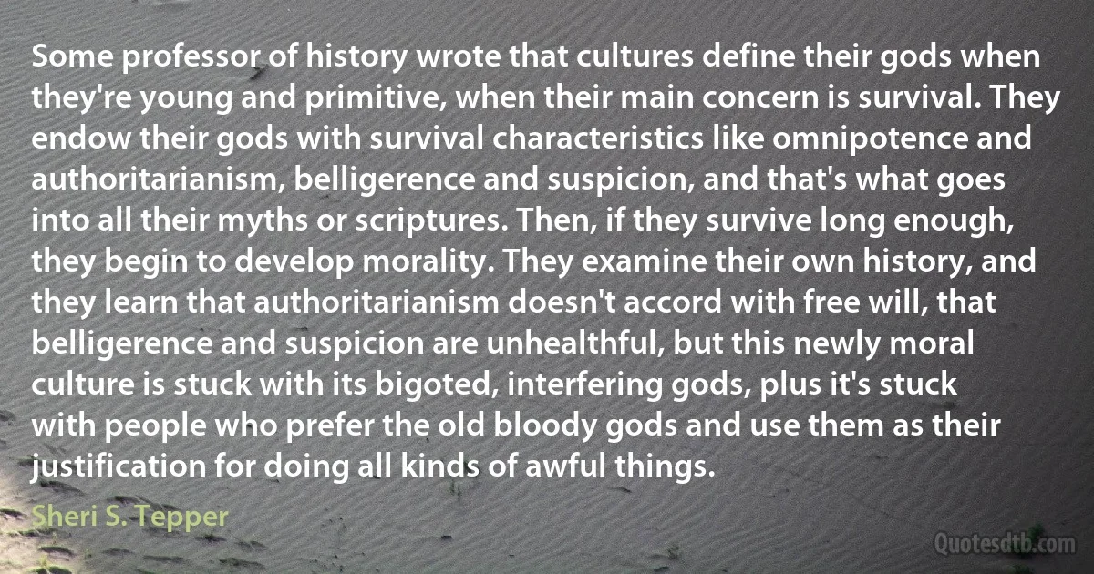 Some professor of history wrote that cultures define their gods when they're young and primitive, when their main concern is survival. They endow their gods with survival characteristics like omnipotence and authoritarianism, belligerence and suspicion, and that's what goes into all their myths or scriptures. Then, if they survive long enough, they begin to develop morality. They examine their own history, and they learn that authoritarianism doesn't accord with free will, that belligerence and suspicion are unhealthful, but this newly moral culture is stuck with its bigoted, interfering gods, plus it's stuck with people who prefer the old bloody gods and use them as their justification for doing all kinds of awful things. (Sheri S. Tepper)