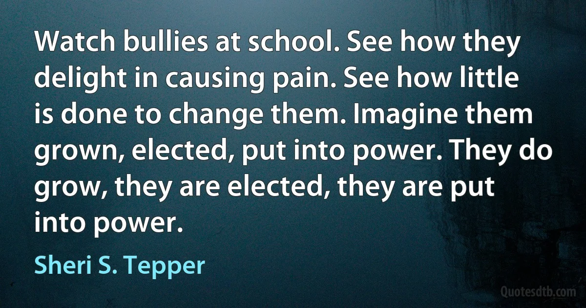 Watch bullies at school. See how they delight in causing pain. See how little is done to change them. Imagine them grown, elected, put into power. They do grow, they are elected, they are put into power. (Sheri S. Tepper)