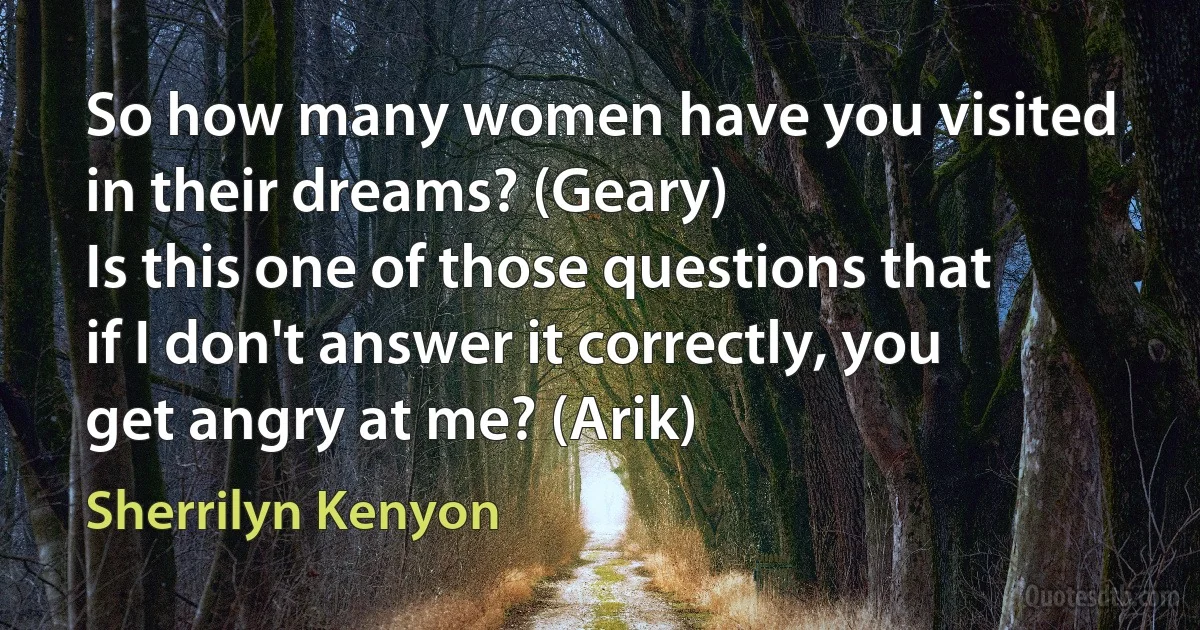 So how many women have you visited in their dreams? (Geary)
Is this one of those questions that if I don't answer it correctly, you get angry at me? (Arik) (Sherrilyn Kenyon)