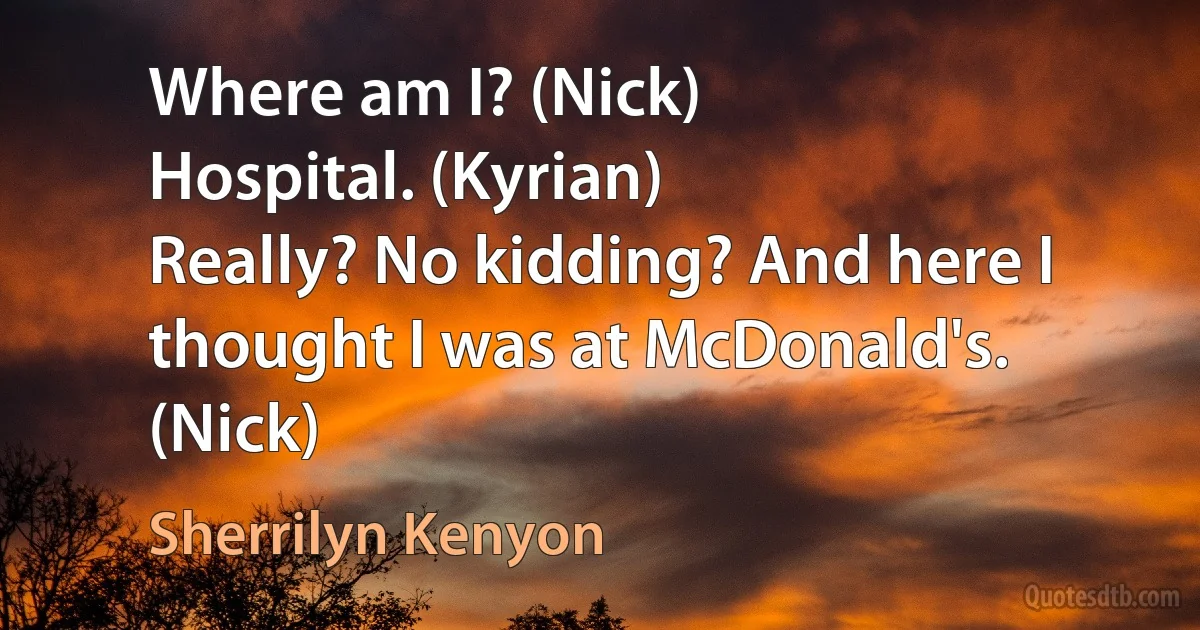 Where am I? (Nick)
Hospital. (Kyrian)
Really? No kidding? And here I thought I was at McDonald's. (Nick) (Sherrilyn Kenyon)