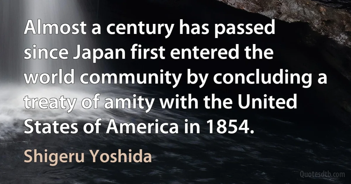 Almost a century has passed since Japan first entered the world community by concluding a treaty of amity with the United States of America in 1854. (Shigeru Yoshida)