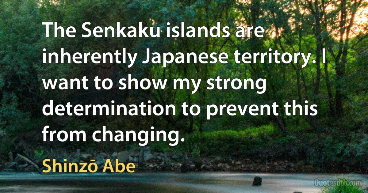 The Senkaku islands are inherently Japanese territory. I want to show my strong determination to prevent this from changing. (Shinzō Abe)