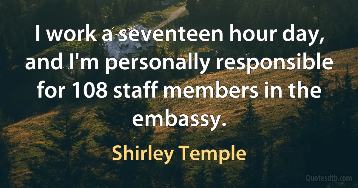 I work a seventeen hour day, and I'm personally responsible for 108 staff members in the embassy. (Shirley Temple)