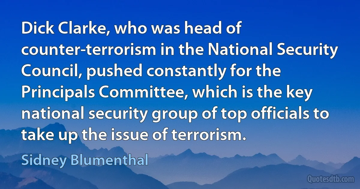 Dick Clarke, who was head of counter-terrorism in the National Security Council, pushed constantly for the Principals Committee, which is the key national security group of top officials to take up the issue of terrorism. (Sidney Blumenthal)