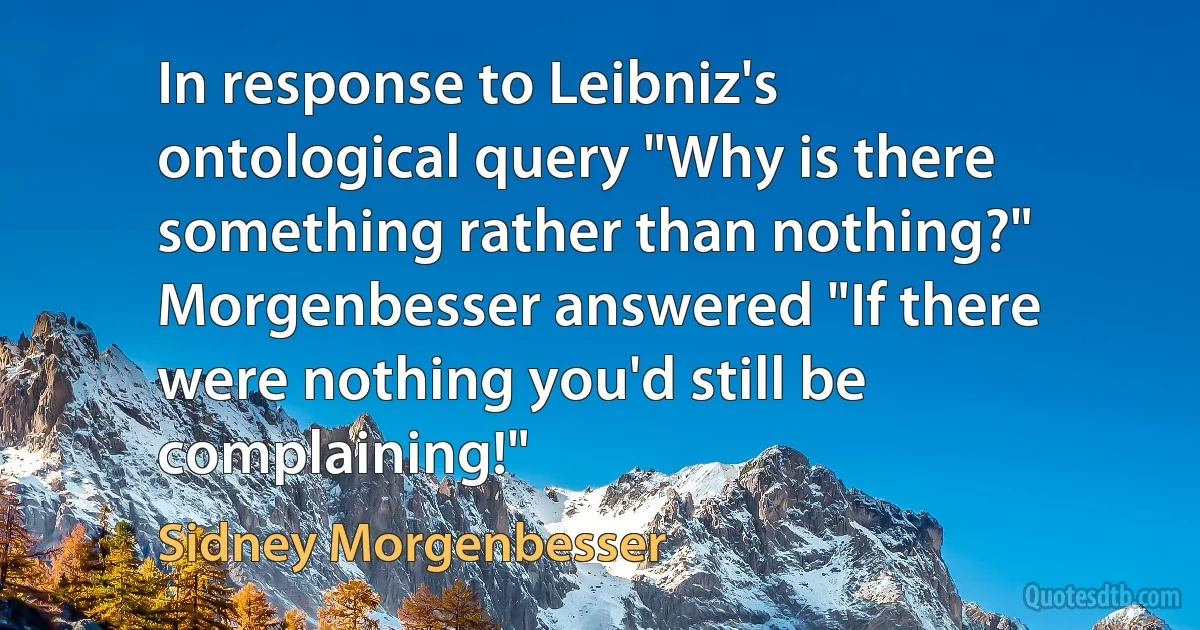 In response to Leibniz's ontological query "Why is there something rather than nothing?" Morgenbesser answered "If there were nothing you'd still be complaining!" (Sidney Morgenbesser)