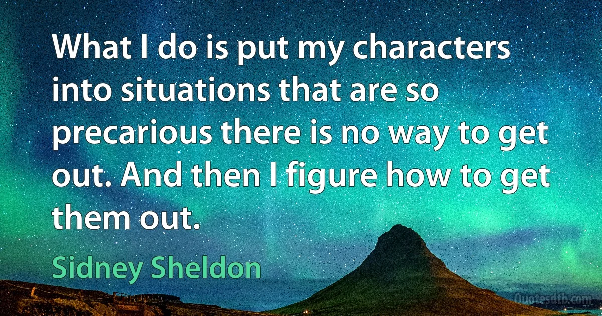 What I do is put my characters into situations that are so precarious there is no way to get out. And then I figure how to get them out. (Sidney Sheldon)