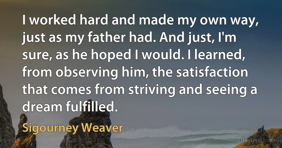 I worked hard and made my own way, just as my father had. And just, I'm sure, as he hoped I would. I learned, from observing him, the satisfaction that comes from striving and seeing a dream fulfilled. (Sigourney Weaver)