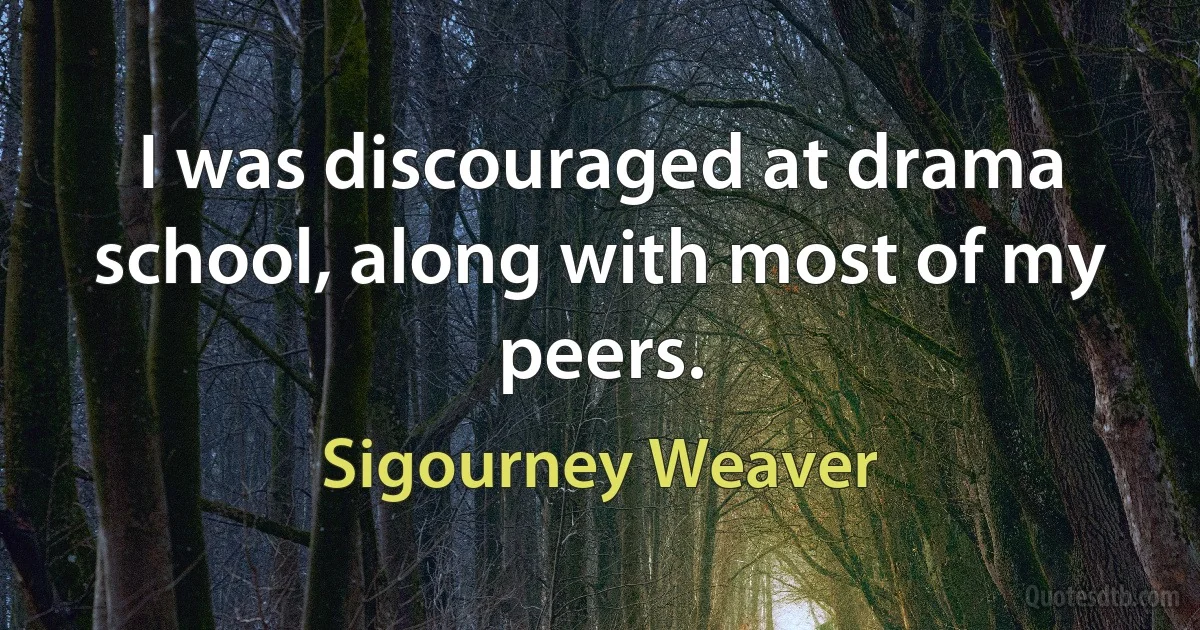 I was discouraged at drama school, along with most of my peers. (Sigourney Weaver)