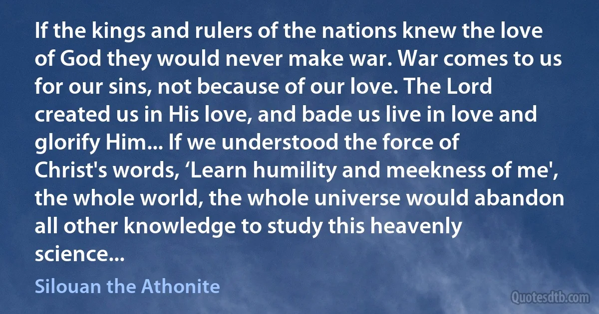 If the kings and rulers of the nations knew the love of God they would never make war. War comes to us for our sins, not because of our love. The Lord created us in His love, and bade us live in love and glorify Him... If we understood the force of Christ's words, ‘Learn humility and meekness of me', the whole world, the whole universe would abandon all other knowledge to study this heavenly science... (Silouan the Athonite)