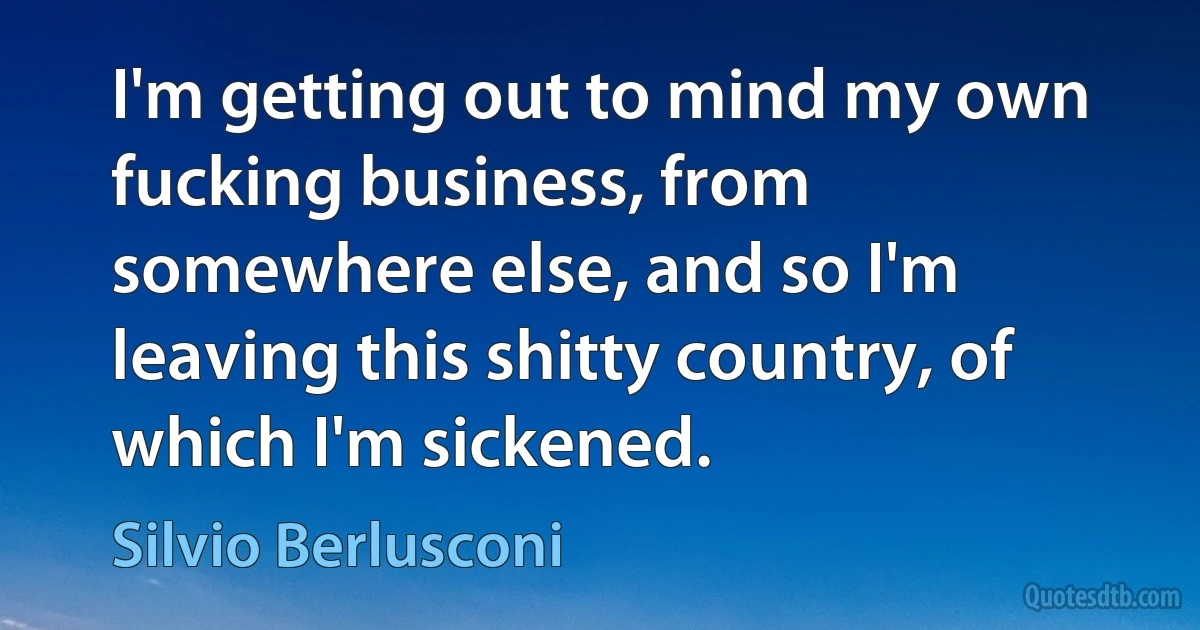 I'm getting out to mind my own fucking business, from somewhere else, and so I'm leaving this shitty country, of which I'm sickened. (Silvio Berlusconi)