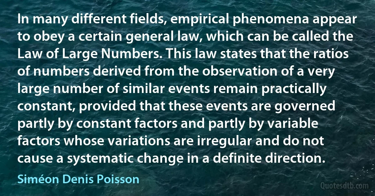 In many different fields, empirical phenomena appear to obey a certain general law, which can be called the Law of Large Numbers. This law states that the ratios of numbers derived from the observation of a very large number of similar events remain practically constant, provided that these events are governed partly by constant factors and partly by variable factors whose variations are irregular and do not cause a systematic change in a definite direction. (Siméon Denis Poisson)