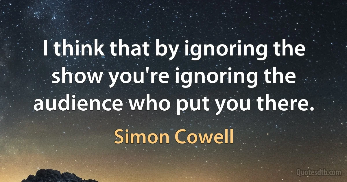 I think that by ignoring the show you're ignoring the audience who put you there. (Simon Cowell)