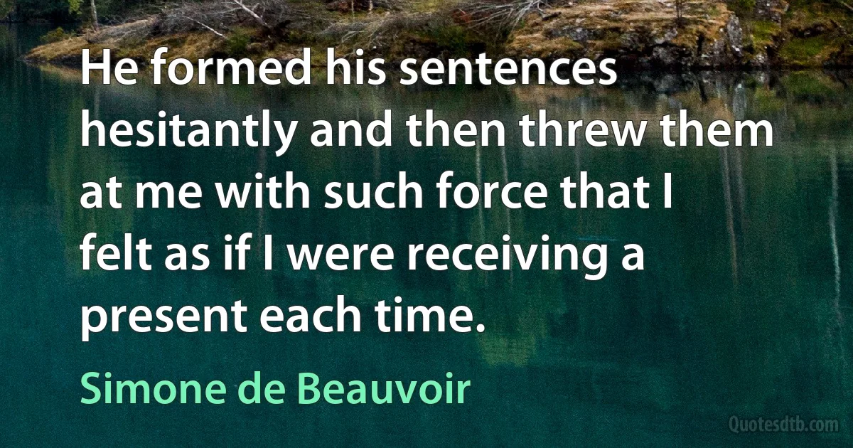 He formed his sentences hesitantly and then threw them at me with such force that I felt as if I were receiving a present each time. (Simone de Beauvoir)