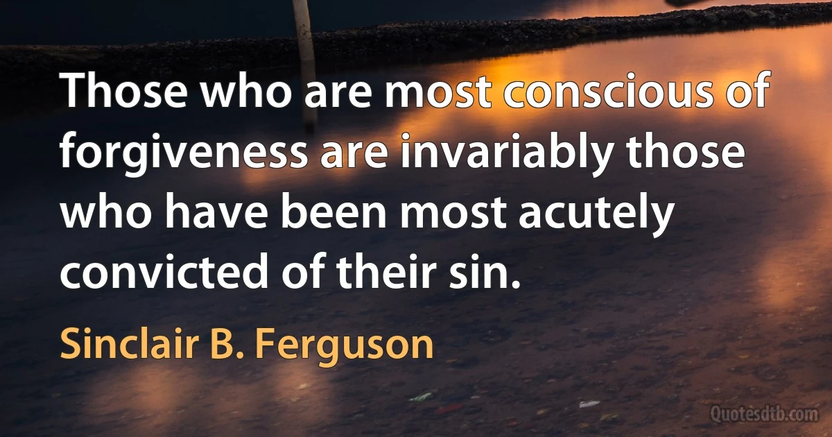 Those who are most conscious of forgiveness are invariably those who have been most acutely convicted of their sin. (Sinclair B. Ferguson)