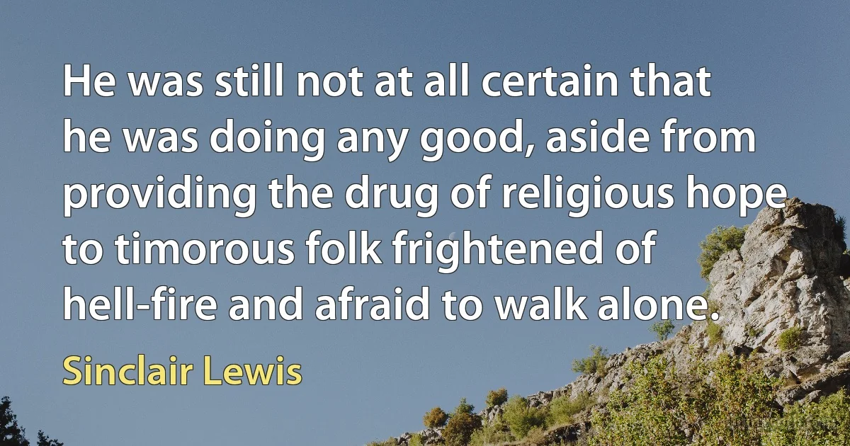 He was still not at all certain that he was doing any good, aside from providing the drug of religious hope to timorous folk frightened of hell-fire and afraid to walk alone. (Sinclair Lewis)