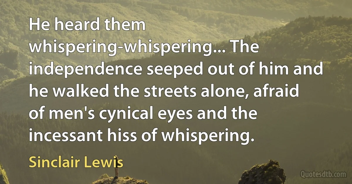 He heard them whispering-whispering... The independence seeped out of him and he walked the streets alone, afraid of men's cynical eyes and the incessant hiss of whispering. (Sinclair Lewis)