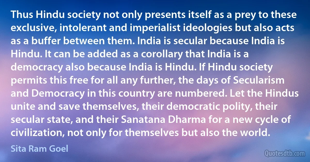 Thus Hindu society not only presents itself as a prey to these exclusive, intolerant and imperialist ideologies but also acts as a buffer between them. India is secular because India is Hindu. It can be added as a corollary that India is a democracy also because India is Hindu. If Hindu society permits this free for all any further, the days of Secularism and Democracy in this country are numbered. Let the Hindus unite and save themselves, their democratic polity, their secular state, and their Sanatana Dharma for a new cycle of civilization, not only for themselves but also the world. (Sita Ram Goel)