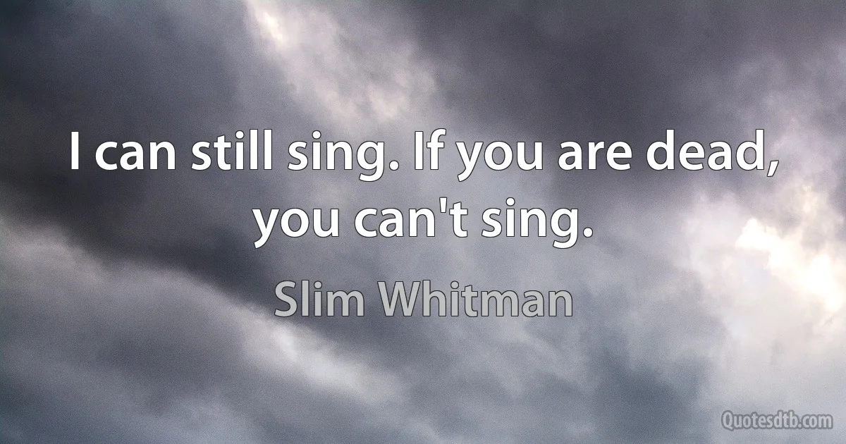 I can still sing. If you are dead, you can't sing. (Slim Whitman)