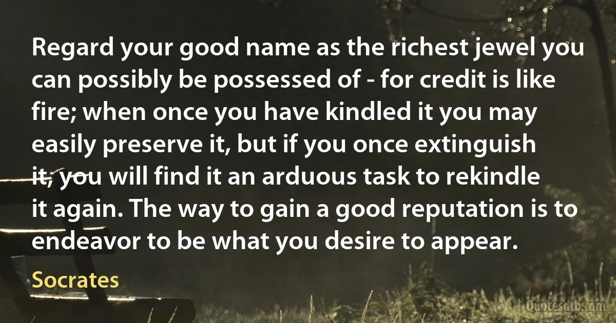 Regard your good name as the richest jewel you can possibly be possessed of - for credit is like fire; when once you have kindled it you may easily preserve it, but if you once extinguish it, you will find it an arduous task to rekindle it again. The way to gain a good reputation is to endeavor to be what you desire to appear. (Socrates)