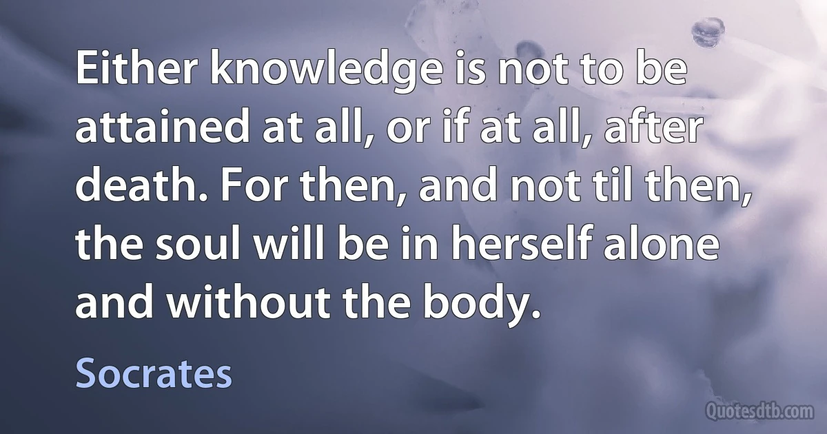 Either knowledge is not to be attained at all, or if at all, after death. For then, and not til then, the soul will be in herself alone and without the body. (Socrates)