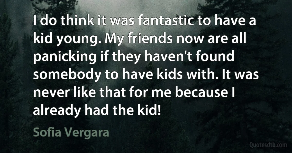 I do think it was fantastic to have a kid young. My friends now are all panicking if they haven't found somebody to have kids with. It was never like that for me because I already had the kid! (Sofia Vergara)