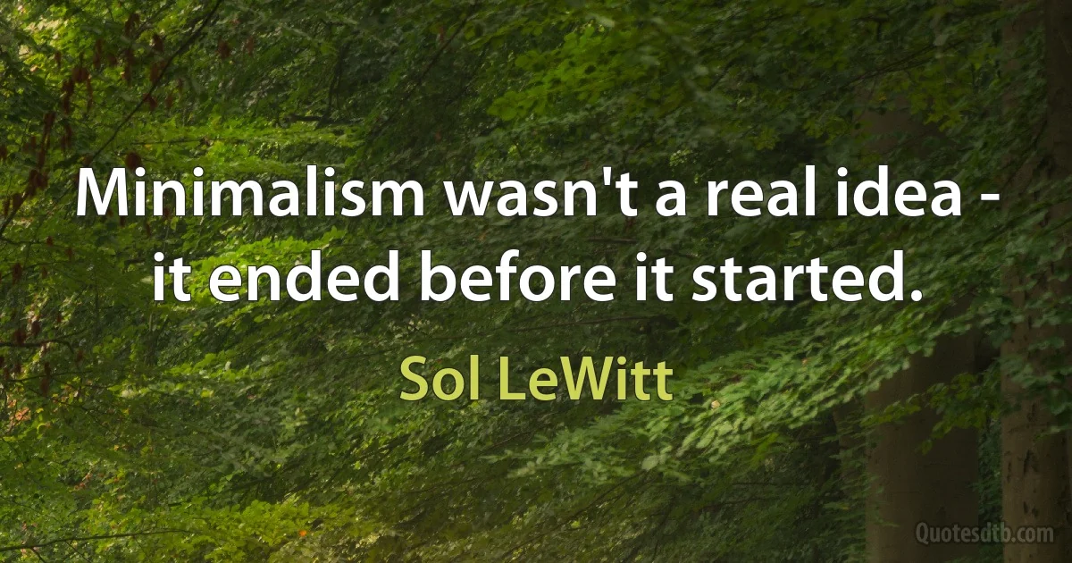 Minimalism wasn't a real idea - it ended before it started. (Sol LeWitt)