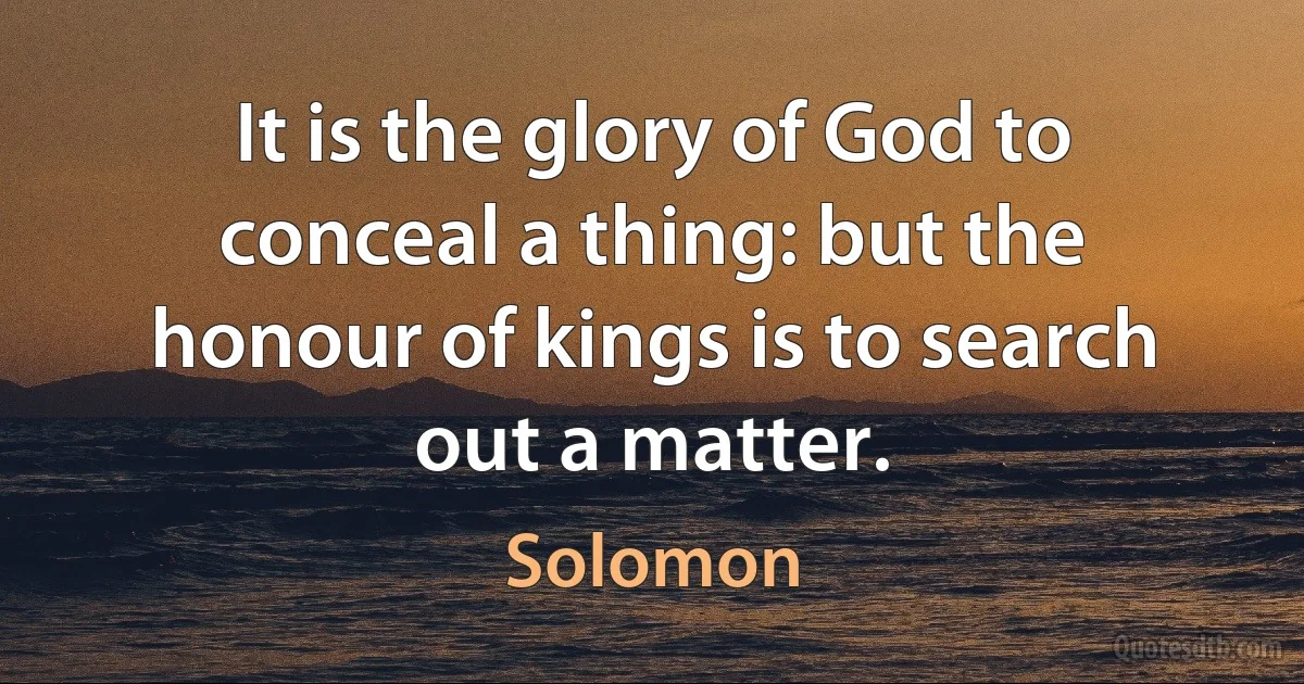 It is the glory of God to conceal a thing: but the honour of kings is to search out a matter. (Solomon)