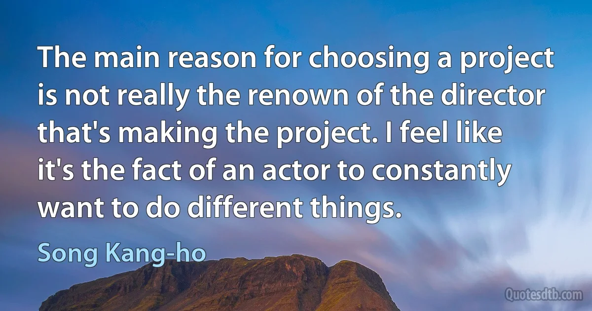 The main reason for choosing a project is not really the renown of the director that's making the project. I feel like it's the fact of an actor to constantly want to do different things. (Song Kang-ho)