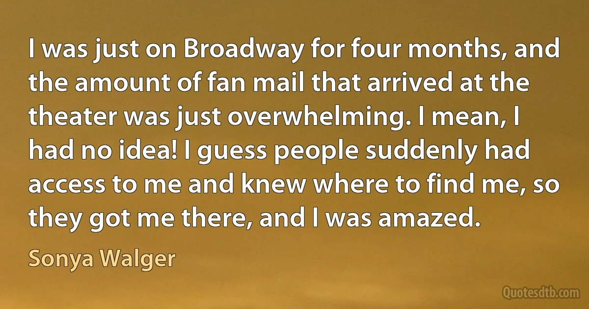 I was just on Broadway for four months, and the amount of fan mail that arrived at the theater was just overwhelming. I mean, I had no idea! I guess people suddenly had access to me and knew where to find me, so they got me there, and I was amazed. (Sonya Walger)