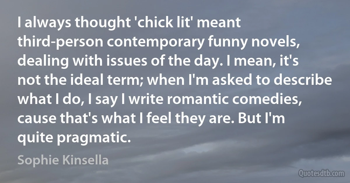 I always thought 'chick lit' meant third-person contemporary funny novels, dealing with issues of the day. I mean, it's not the ideal term; when I'm asked to describe what I do, I say I write romantic comedies, cause that's what I feel they are. But I'm quite pragmatic. (Sophie Kinsella)