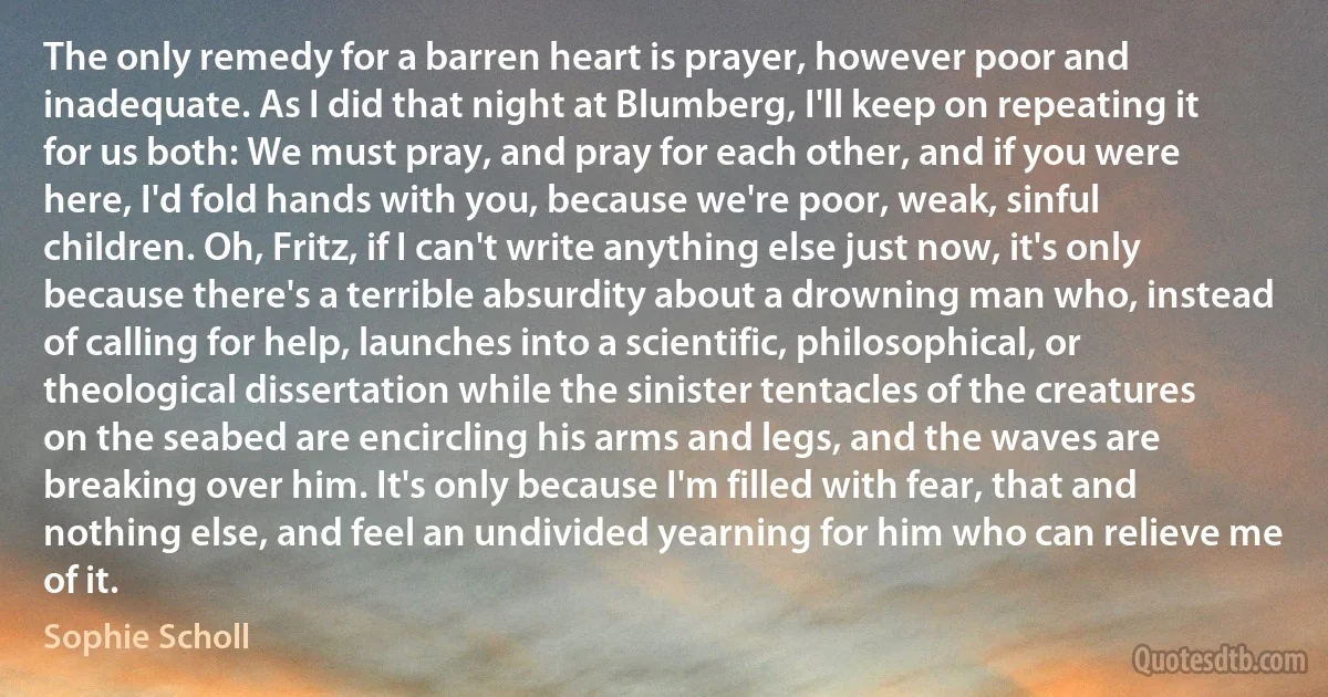 The only remedy for a barren heart is prayer, however poor and inadequate. As I did that night at Blumberg, I'll keep on repeating it for us both: We must pray, and pray for each other, and if you were here, I'd fold hands with you, because we're poor, weak, sinful children. Oh, Fritz, if I can't write anything else just now, it's only because there's a terrible absurdity about a drowning man who, instead of calling for help, launches into a scientific, philosophical, or theological dissertation while the sinister tentacles of the creatures on the seabed are encircling his arms and legs, and the waves are breaking over him. It's only because I'm filled with fear, that and nothing else, and feel an undivided yearning for him who can relieve me of it. (Sophie Scholl)