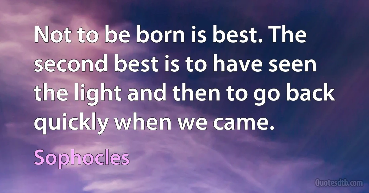 Not to be born is best. The second best is to have seen the light and then to go back quickly when we came. (Sophocles)