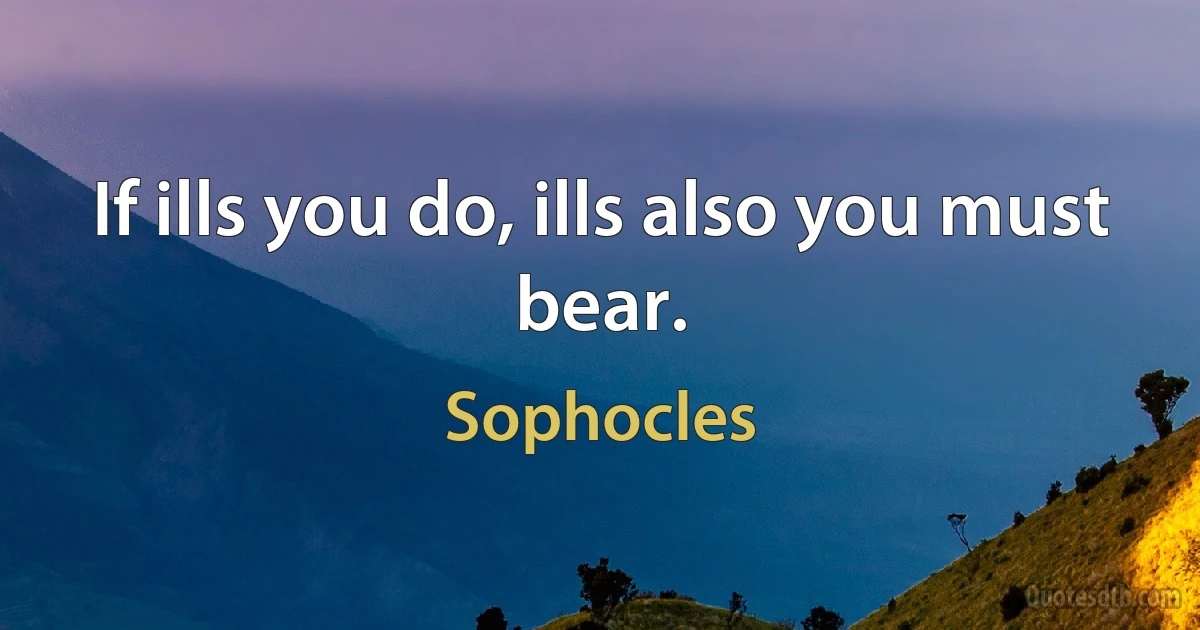 If ills you do, ills also you must bear. (Sophocles)